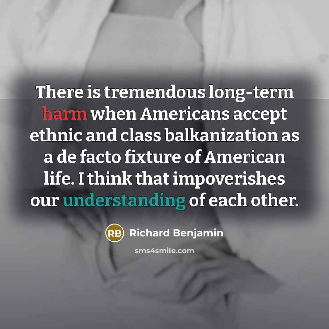 “There is tremendous long-term harm when Americans accept ethnic and class balkanization as a de facto fixture of American life. I think that impoverishes our understanding of each other.” quote by Richard Benjamin
