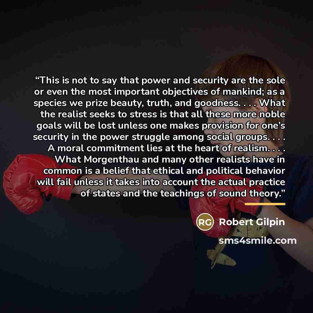 “This is not to say that power and security are the sole or even the most important objectives of mankind; as a species we prize beauty, truth, and goodness. . . . What the realist seeks to stress is that all these more noble goals will be lost unless one makes provision for one’s security in the…” quote by Robert Gilpin
