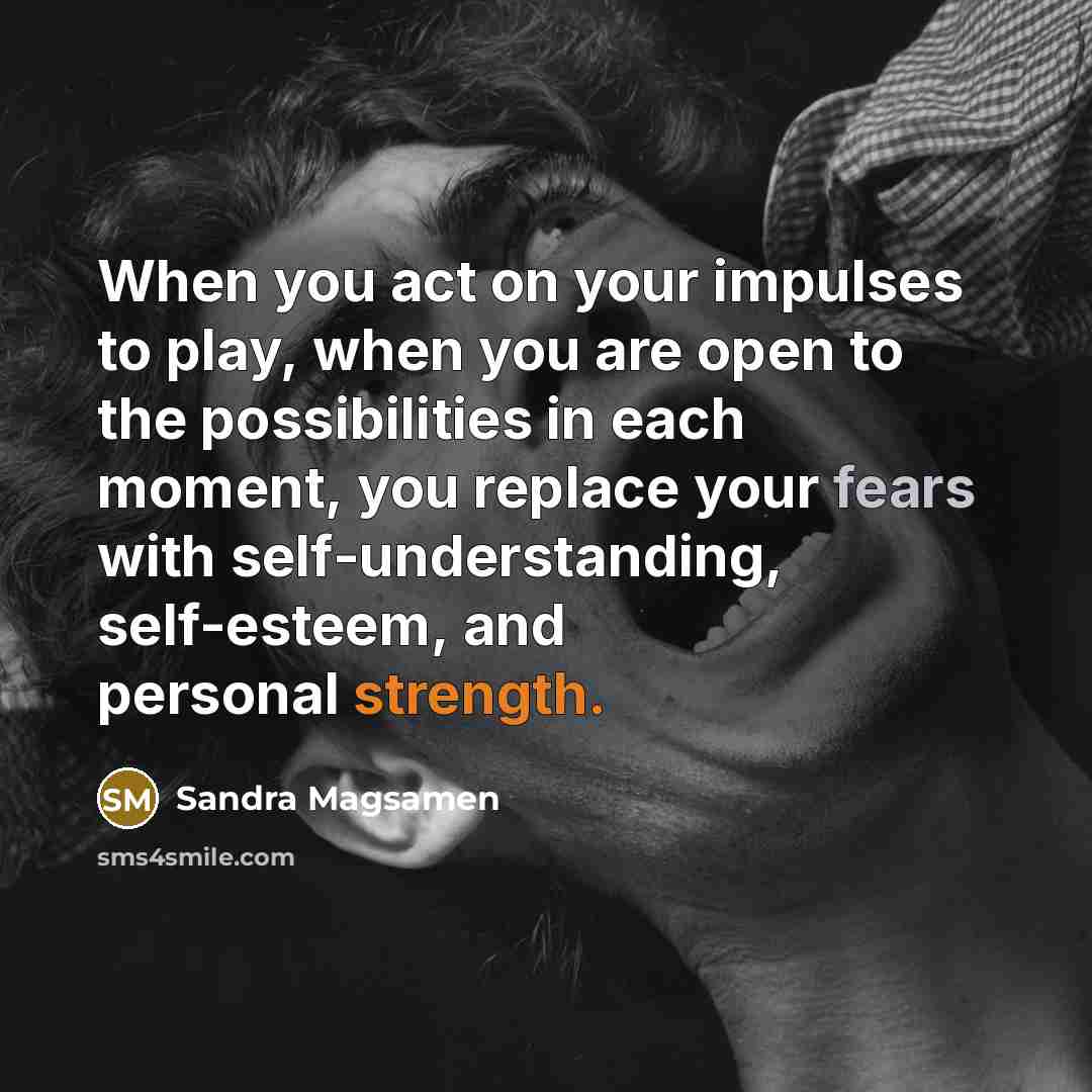 “When you act on your impulses to play, when you are open to the possibilities in each moment, you replace your fears with self-understanding, self-esteem, and personal strength.” quote by Sandra Magsamen