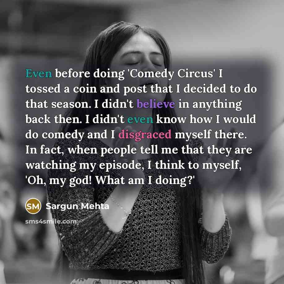 “Even before doing 'Comedy Circus' I tossed a coin and post that I decided to do that season. I didn't believe in anything back then. I didn't even know how I would do comedy and I disgraced myself there. In fact, when people tell me that they are watching my episode, I think to myself, 'Oh, my…” quote by Sargun Mehta