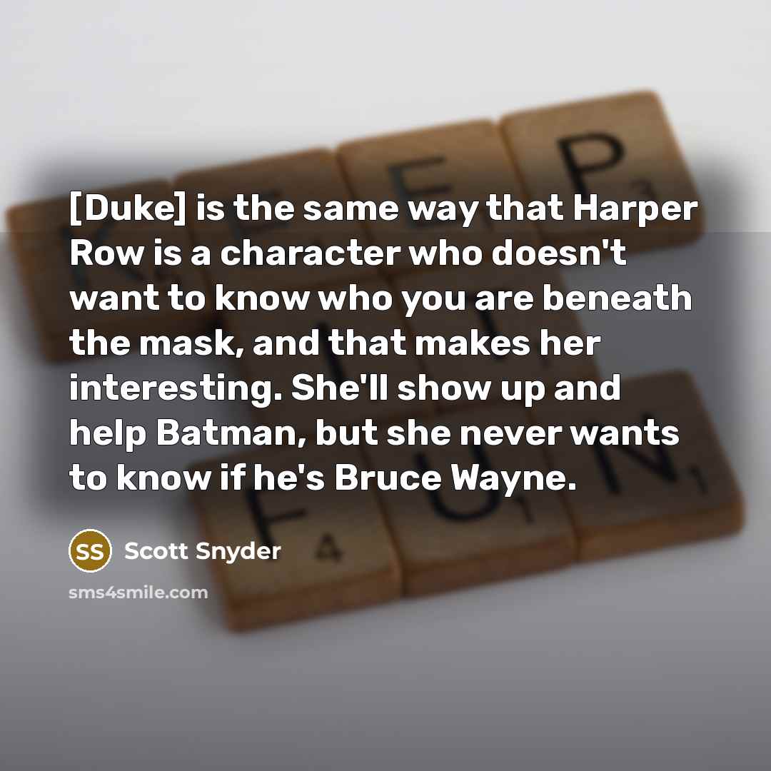 “[Duke] is the same way that Harper Row is a character who doesn't want to know who you are beneath the mask, and that makes her interesting. She'll show up and help Batman, but she never wants to know if he's Bruce Wayne.” quote by Scott Snyder