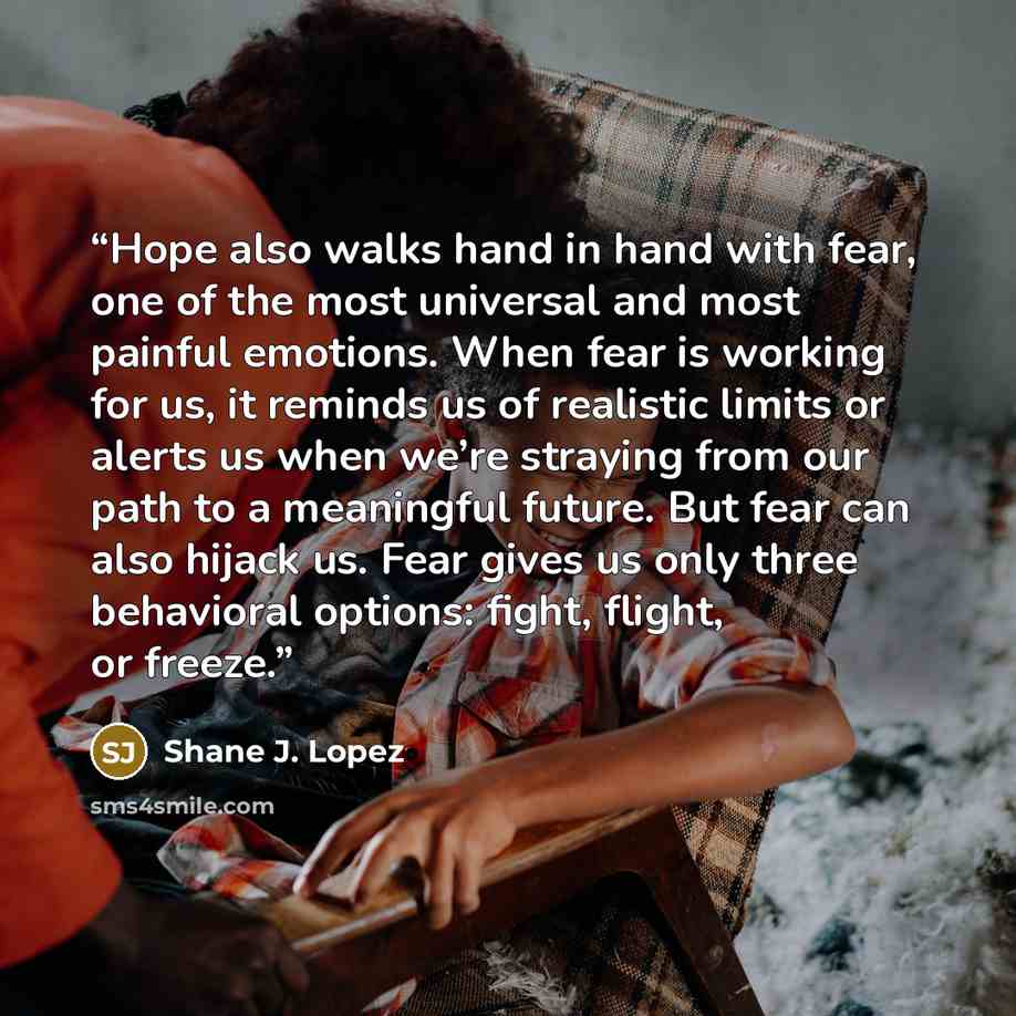 “Hope also walks hand in hand with fear, one of the most universal and most painful emotions. When fear is working for us, it reminds us of realistic limits or alerts us when we’re straying from our path to a meaningful future. But fear can also hijack us. Fear gives us only three behavioral…” quote by Shane J. Lopez