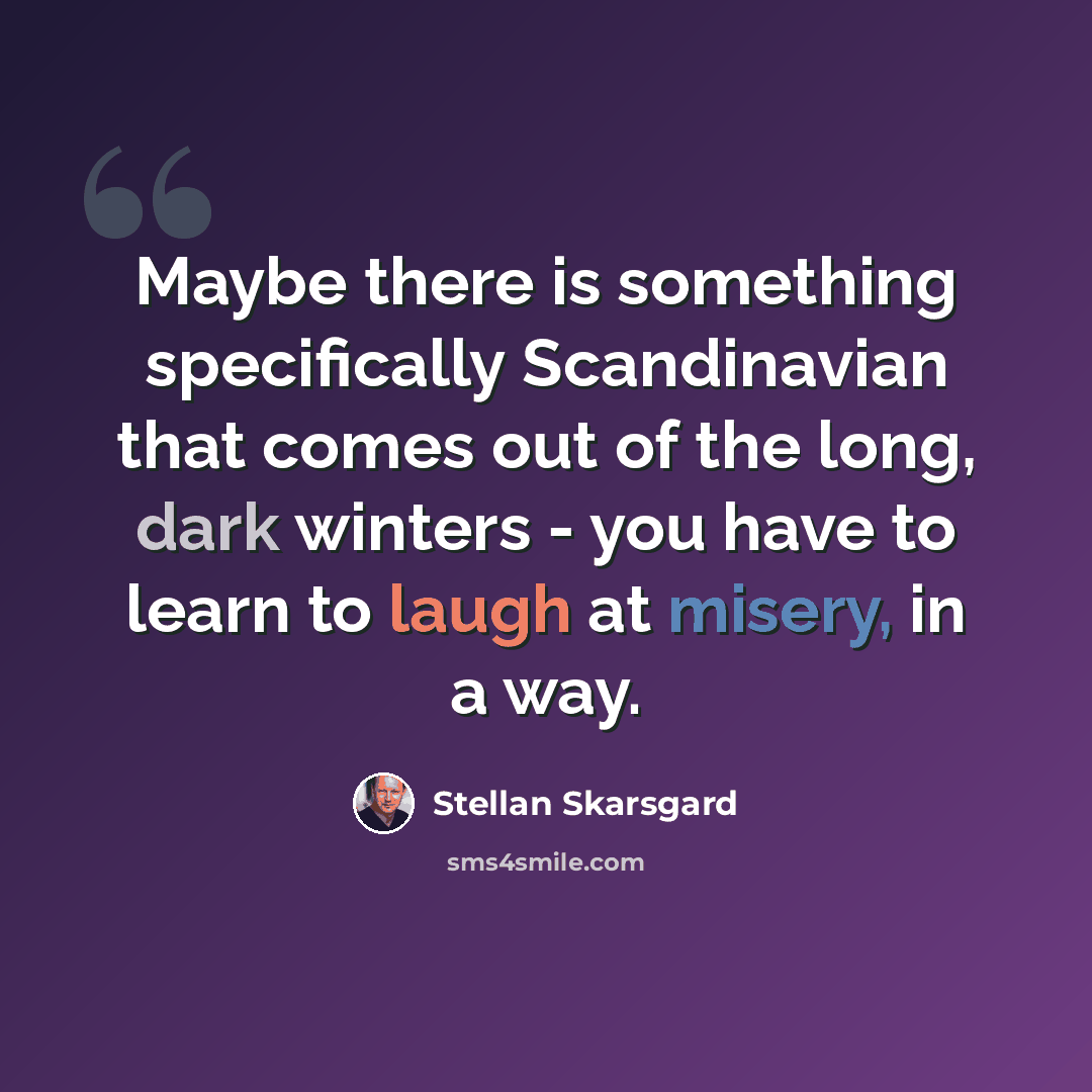 “Maybe there is something specifically Scandinavian that comes out of the long, dark winters - you have to learn to laugh at misery, in a way.” quote by Stellan Skarsgard