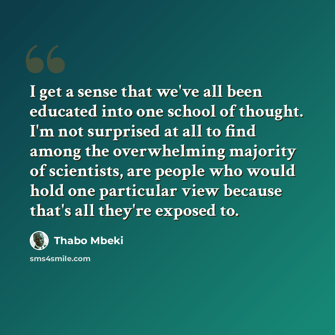 “I get a sense that we've all been educated into one school of thought. I'm not surprised at all to find among the overwhelming majority of scientists, are people who would hold one particular view because that's all they're exposed to.” quote by Thabo Mbeki