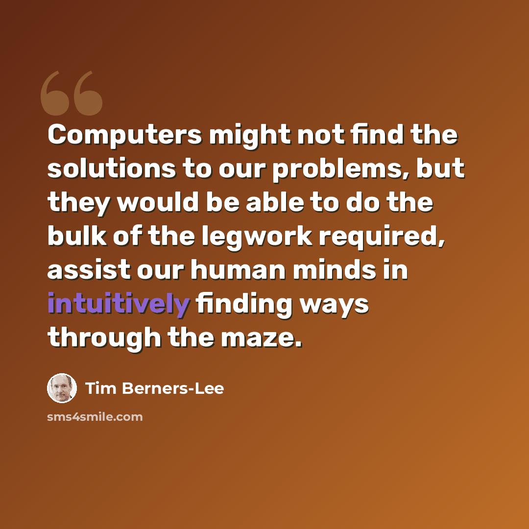 “Computers might not find the solutions to our problems, but they would be able to do the bulk of the legwork required, assist our human minds in intuitively finding ways through the maze.” quote by Tim Berners-Lee