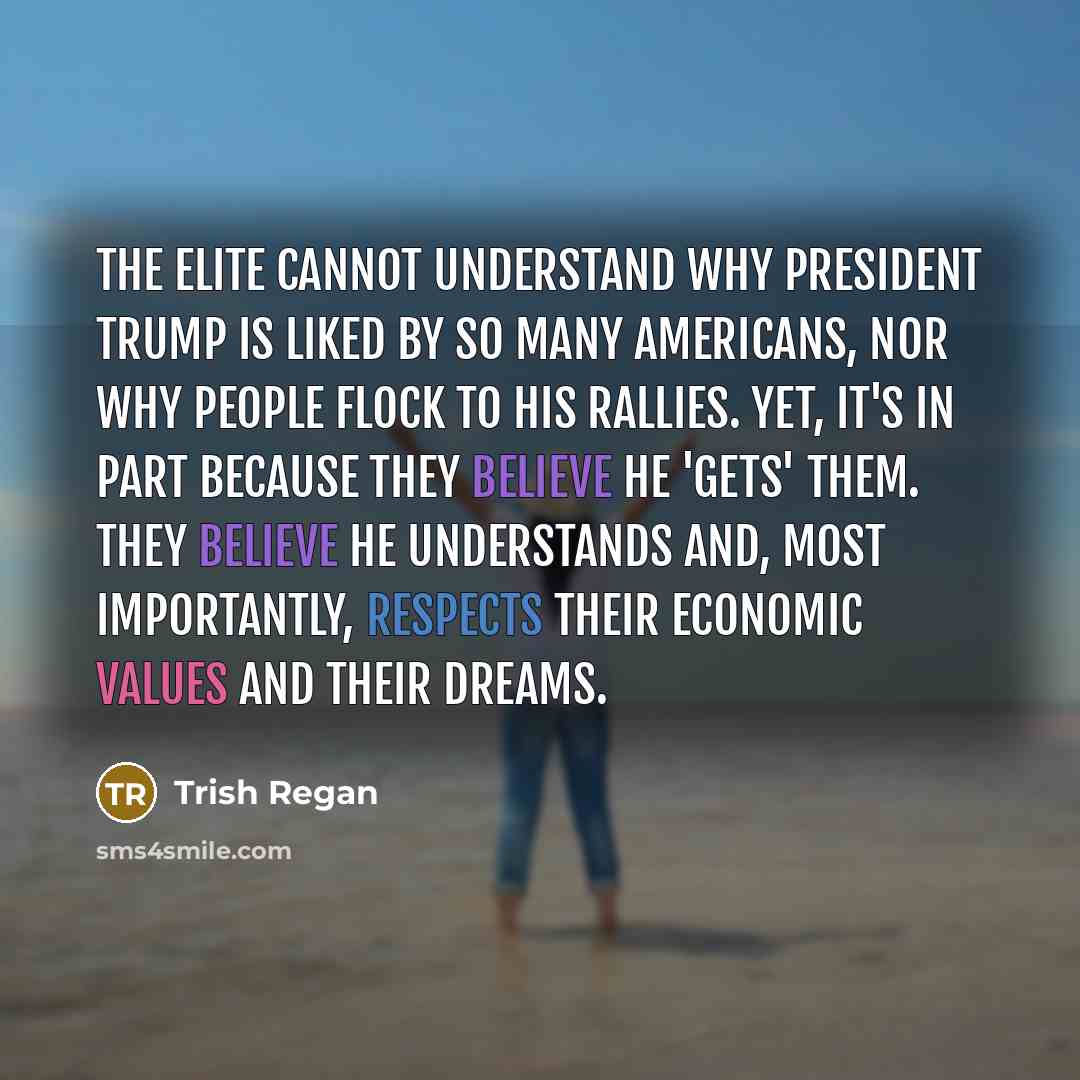 “The elite cannot understand why President Trump is liked by so many Americans, nor why people flock to his rallies. Yet, it's in part because they believe he 'gets' them. They believe he understands and, most importantly, respects their economic values and their dreams.” quote by Trish Regan