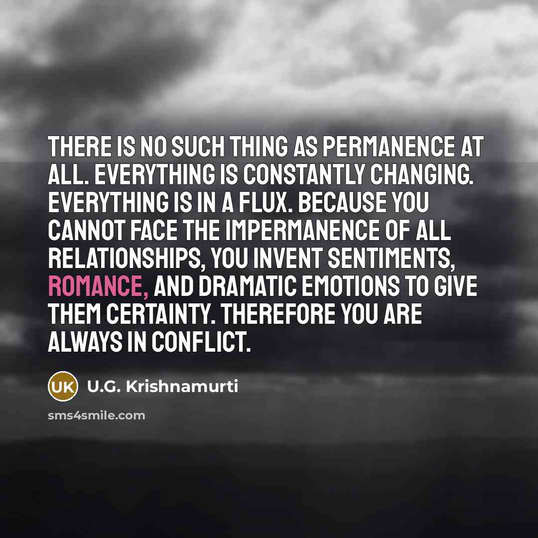 “There is no such thing as permanence at all. Everything is constantly changing. Everything is in a flux. Because you cannot face the impermanence of all relationships, you invent sentiments, romance, and dramatic emotions to give them certainty. Therefore you are always in conflict.” quote by U.G. Krishnamurti