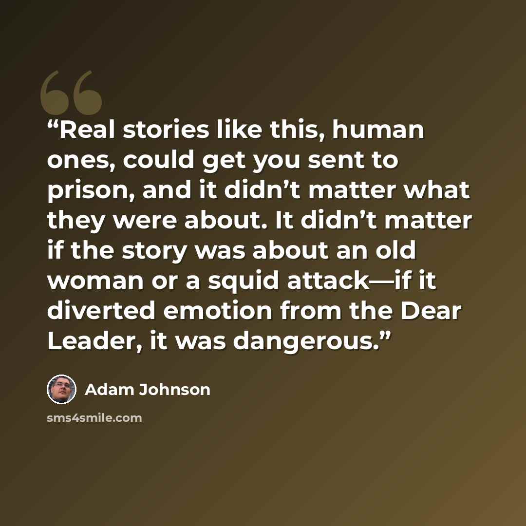 “Real stories like this, human ones, could get you sent to prison, and it didn’t matter what they were about. It didn’t matter if the story was about an old woman or a squid attack—if it diverted emotion from the Dear Leader, it was dangerous.” quote by Adam Johnson