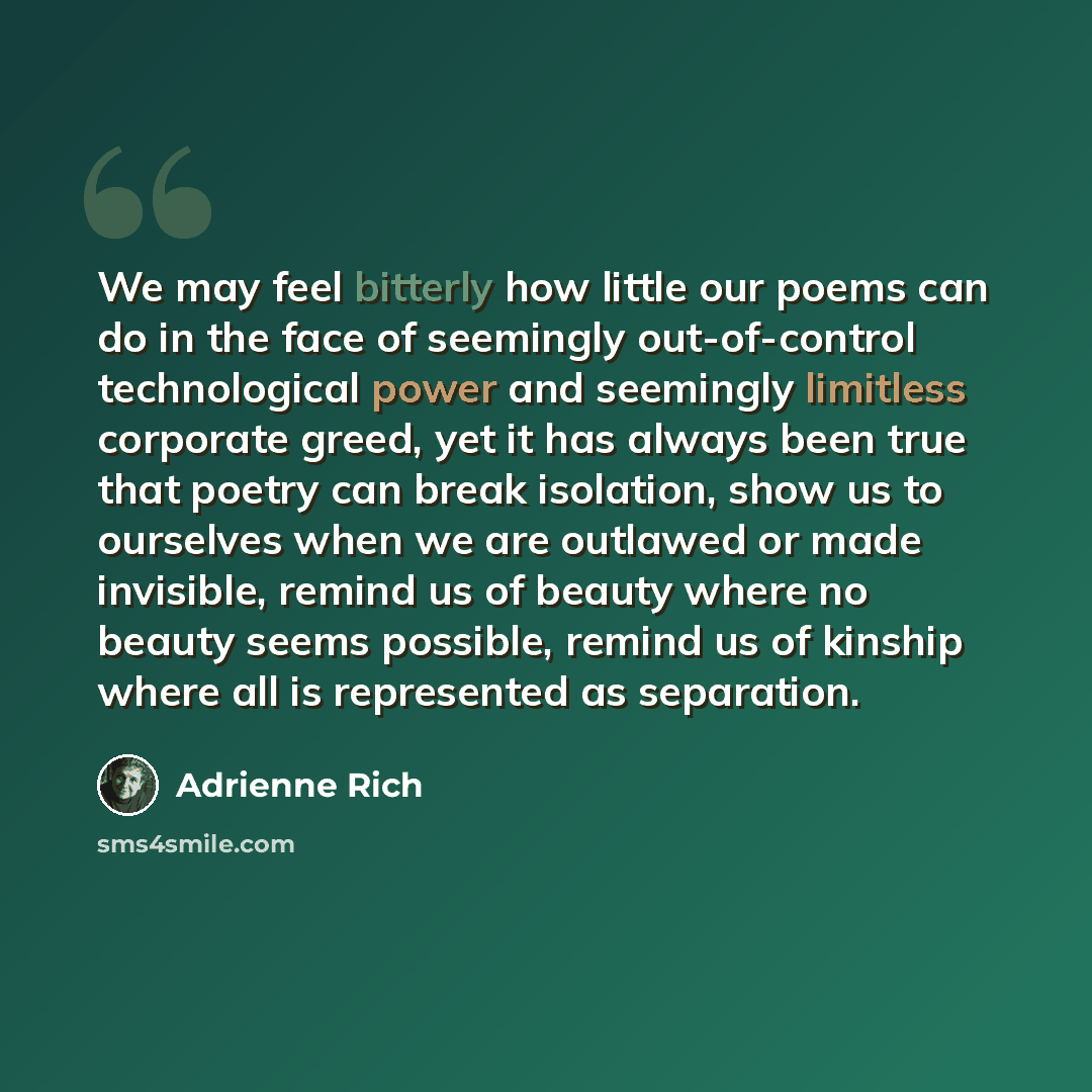 “We may feel bitterly how little our poems can do in the face of seemingly out-of-control technological power and seemingly limitless corporate greed, yet it has always been true that poetry can break isolation, show us to ourselves when we are outlawed or made invisible, remind us of beauty where…” quote by Adrienne Rich