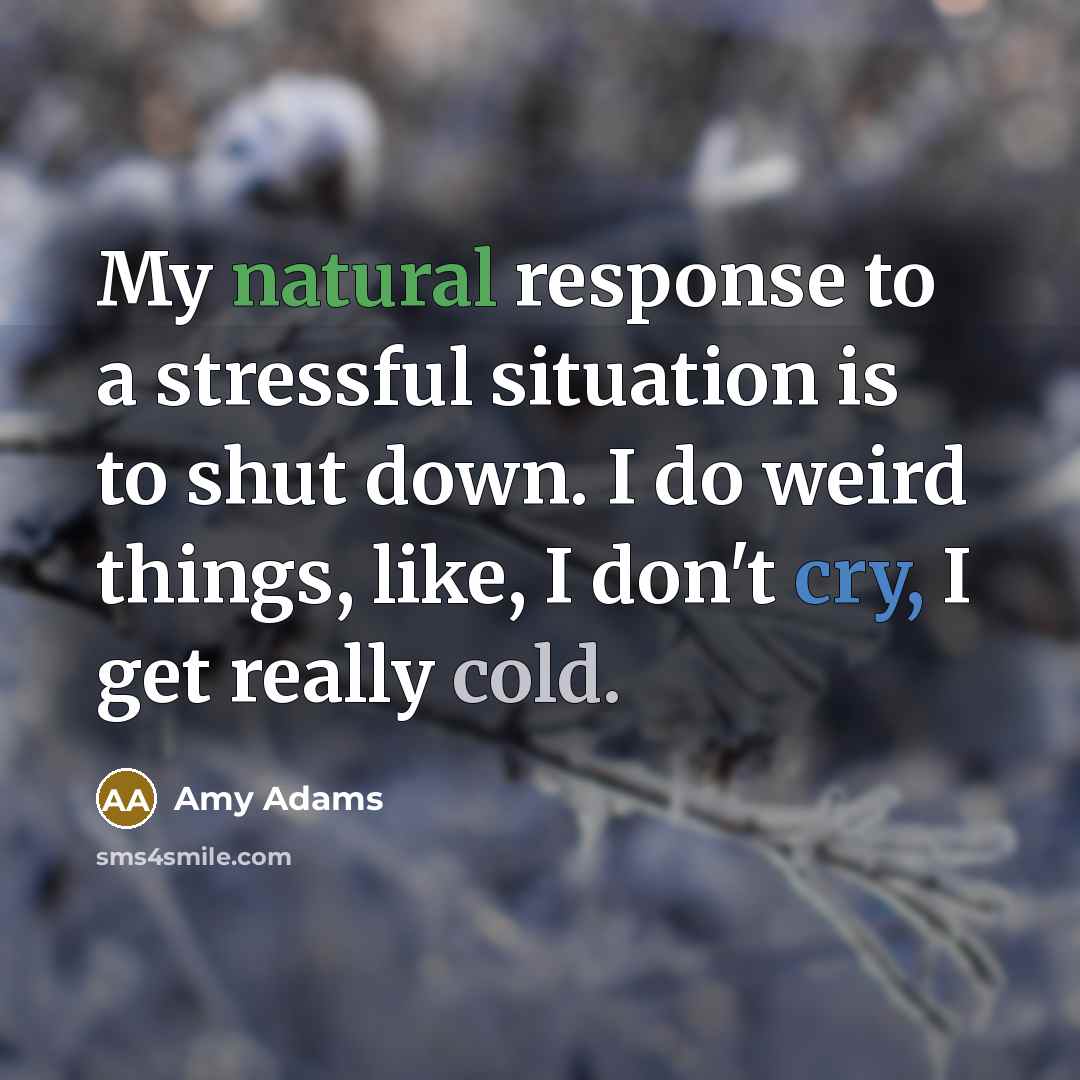 “My natural response to a stressful situation is to shut down. I do weird things, like, I don't cry, I get really cold.” quote by Amy Adams