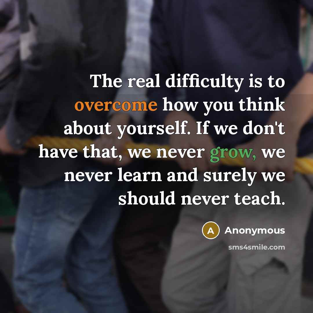 “The real difficulty is to overcome how you think about yourself. If we don't have that, we never grow, we never learn and surely we should never teach.” quote by Anonymous