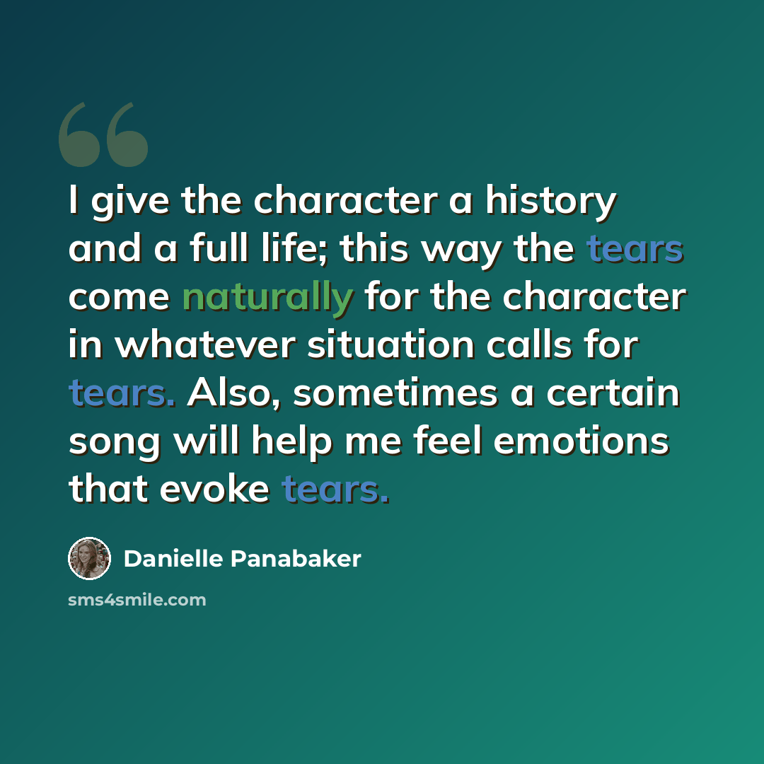 “I give the character a history and a full life; this way the tears come naturally for the character in whatever situation calls for tears. Also, sometimes a certain song will help me feel emotions that evoke tears.” quote by Danielle Panabaker