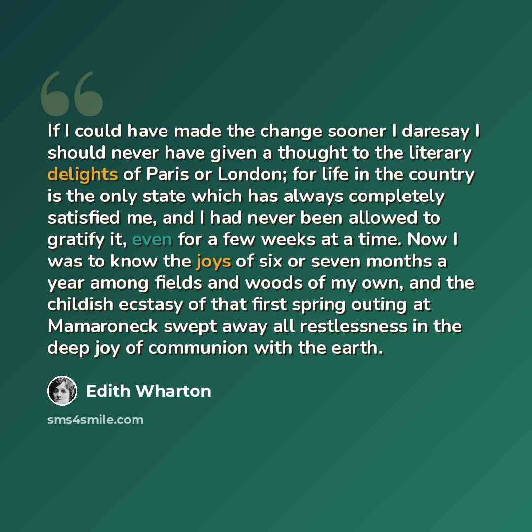 “If I could have made the change sooner I daresay I should never have given a thought to the literary delights of Paris or London; for life in the country is the only state which has always completely satisfied me, and I had never been allowed to gratify it, even for a few weeks at a time. Now I…” quote by Edith Wharton