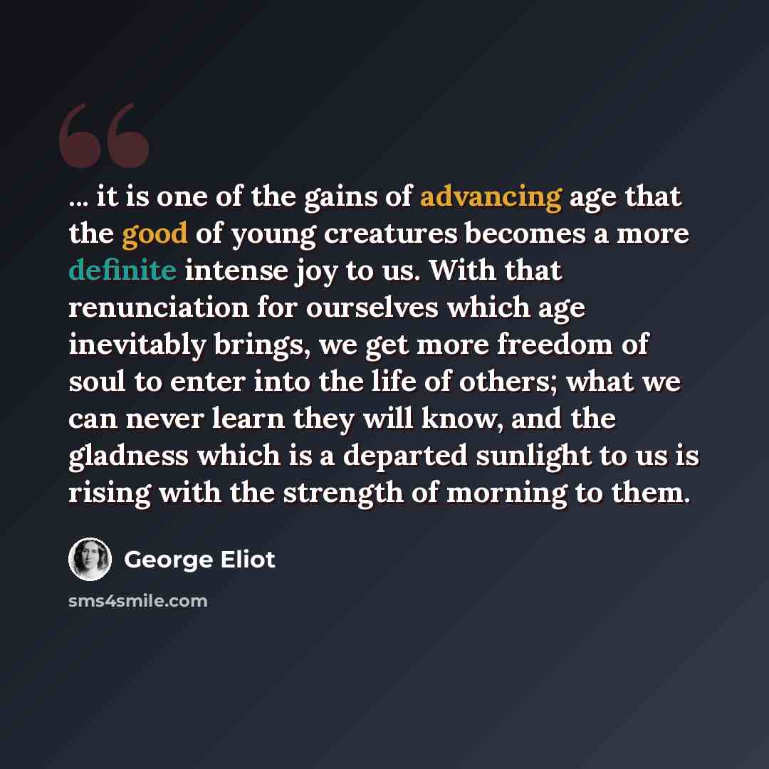 “... it is one of the gains of advancing age that the good of young creatures becomes a more definite intense joy to us. With that renunciation for ourselves which age inevitably brings, we get more freedom of soul to enter into the life of others; what we can never learn they will know, and the…” quote by George Eliot