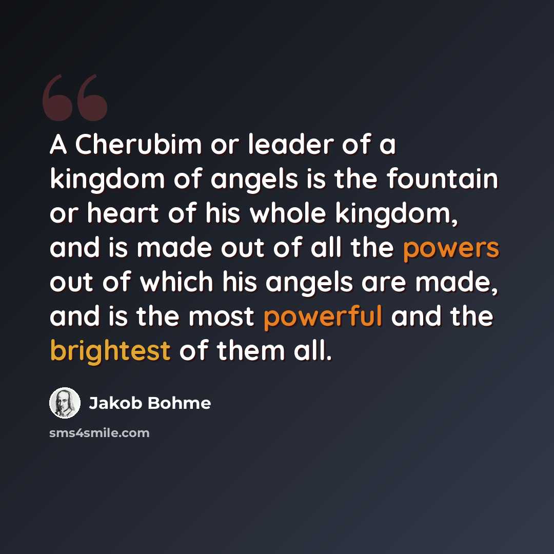 “A Cherubim or leader of a kingdom of angels is the fountain or heart of his whole kingdom, and is made out of all the powers out of which his angels are made, and is the most powerful and the brightest of them all.” quote by Jakob Bohme