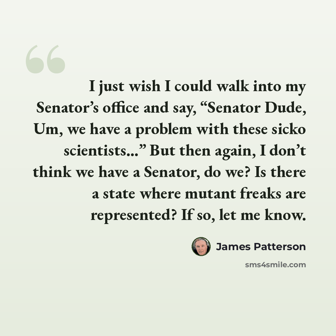 “I just wish I could walk into my Senator’s office and say, “Senator Dude, Um, we have a problem with these sicko scientists…” But then again, I don’t think we have a Senator, do we? Is there a state where mutant freaks are represented? If so, let me know.” quote by James Patterson