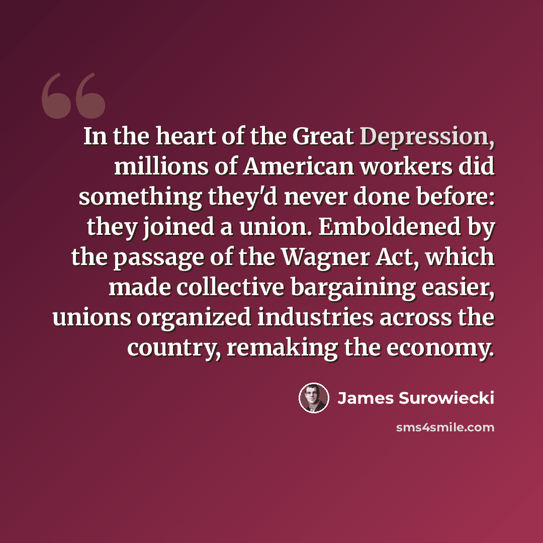 “In the heart of the Great Depression, millions of American workers did something they'd never done before: they joined a union. Emboldened by the passage of the Wagner Act, which made collective bargaining easier, unions organized industries across the country, remaking the economy.” quote by James Surowiecki