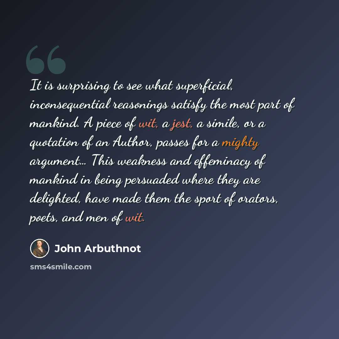 “It is surprising to see what superficial, inconsequential reasonings satisfy the most part of mankind. A piece of wit, a jest, a simile, or a quotation of an Author, passes for a mighty argument… This weakness and effeminacy of mankind in being persuaded where they are delighted, have made them…” quote by John Arbuthnot