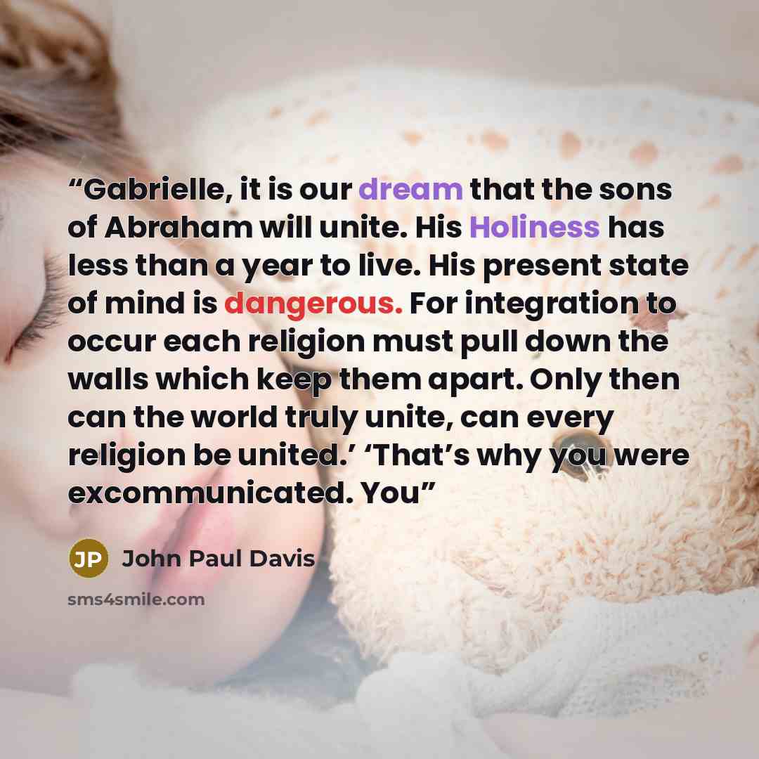 “Gabrielle, it is our dream that the sons of Abraham will unite. His Holiness has less than a year to live. His present state of mind is dangerous. For integration to occur each religion must pull down the walls which keep them apart. Only then can the world truly unite, can every religion be…” quote by John Paul Davis