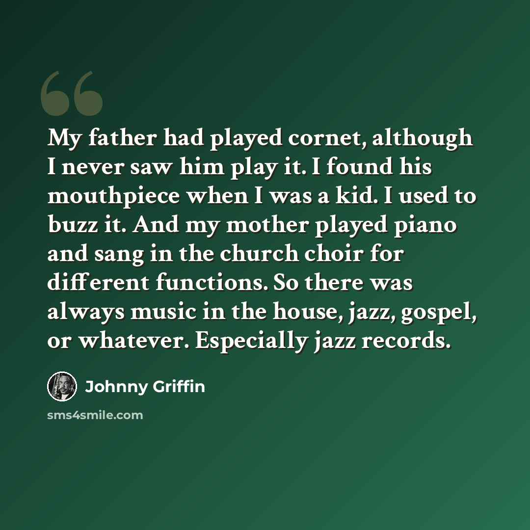 “My father had played cornet, although I never saw him play it. I found his mouthpiece when I was a kid. I used to buzz it. And my mother played piano and sang in the church choir for different functions. So there was always music in the house, jazz, gospel, or whatever. Especially jazz records.” quote by Johnny Griffin