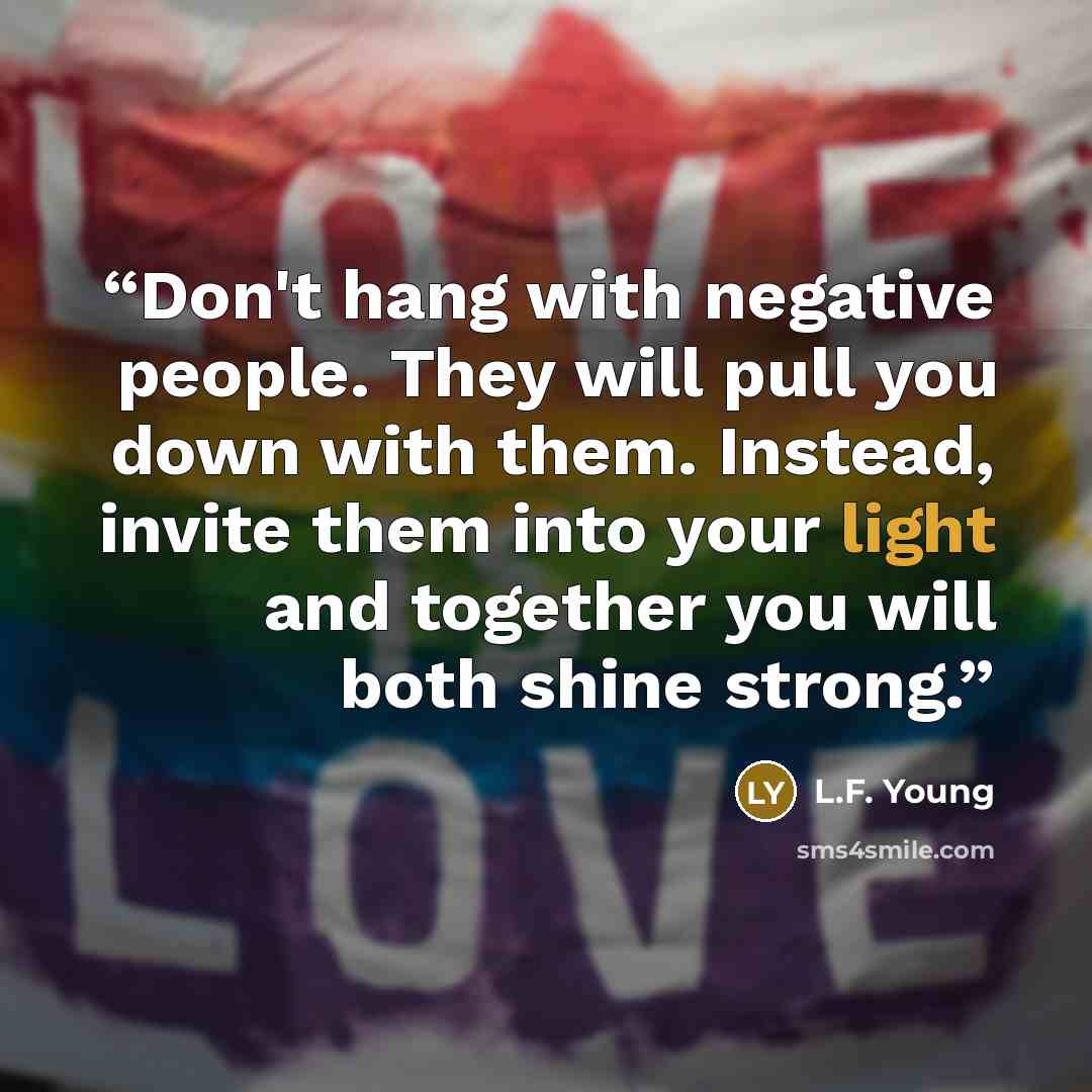 “Don't hang with negative people. They will pull you down with them. Instead, invite them into your light and together you will both shine strong.” quote by L.F. Young