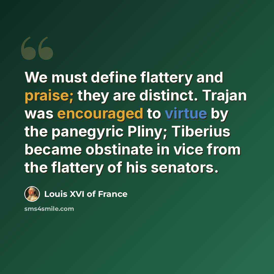 “We must define flattery and praise; they are distinct. Trajan was encouraged to virtue by the panegyric Pliny; Tiberius became obstinate in vice from the flattery of his senators.” quote by Louis XVI of France