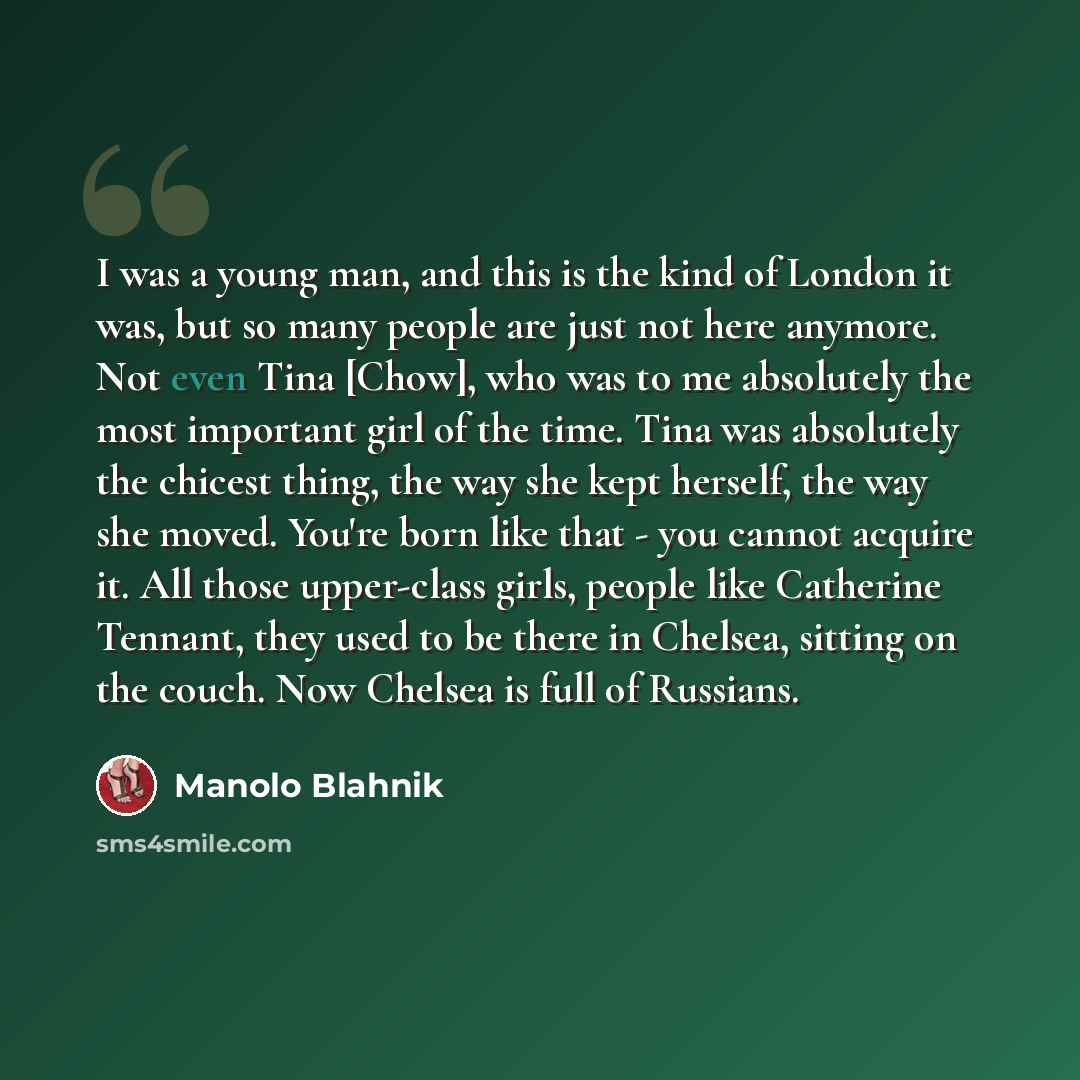 “I was a young man, and this is the kind of London it was, but so many people are just not here anymore. Not even Tina [Chow], who was to me absolutely the most important girl of the time. Tina was absolutely the chicest thing, the way she kept herself, the way she moved. You're born like that…” quote by Manolo Blahnik
