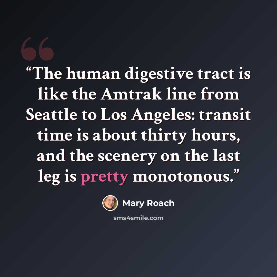 “The human digestive tract is like the Amtrak line from Seattle to Los Angeles: transit time is about thirty hours, and the scenery on the last leg is pretty monotonous.” quote by Mary Roach
