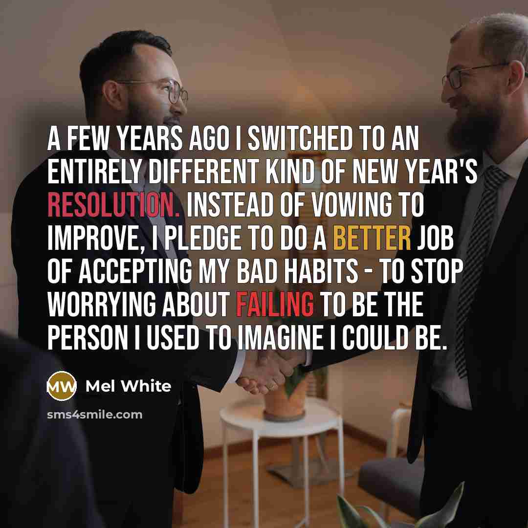 “A few years ago I switched to an entirely different kind of New Year's resolution. Instead of vowing to improve, I pledge to do a better job of accepting my bad habits - to stop worrying about failing to be the person I used to imagine I could be.” quote by Mel White
