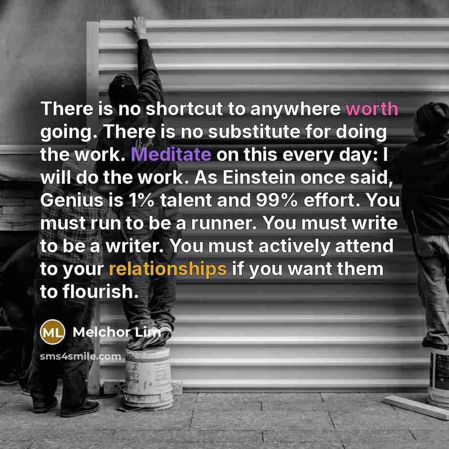 “There is no shortcut to anywhere worth going. There is no substitute for doing the work. Meditate on this every day: I will do the work. As Einstein once said, Genius is 1% talent and 99% effort. You must run to be a runner. You must write to be a writer. You must actively attend to your…” quote by Melchor Lim
