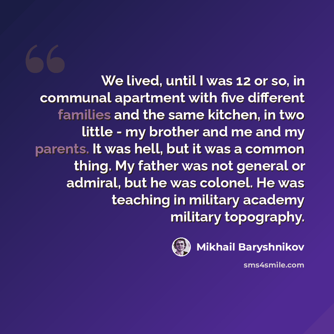 “We lived, until I was 12 or so, in communal apartment with five different families and the same kitchen, in two little - my brother and me and my parents. It was hell, but it was a common thing. My father was not general or admiral, but he was colonel. He was teaching in military academy military…” quote by Mikhail Baryshnikov
