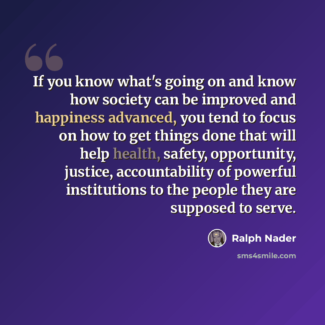 “If you know what's going on and know how society can be improved and happiness advanced, you tend to focus on how to get things done that will help health, safety, opportunity, justice, accountability of powerful institutions to the people they are supposed to serve.” quote by Ralph Nader