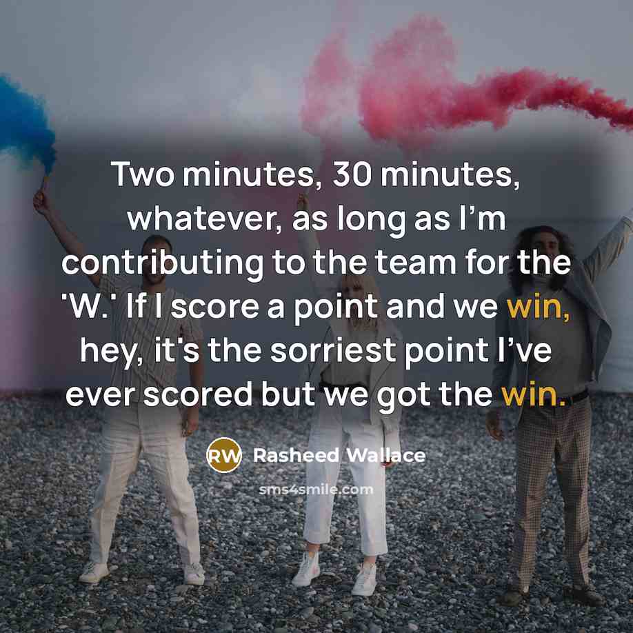 “Two minutes, 30 minutes, whatever, as long as I'm contributing to the team for the 'W.' If I score a point and we win, hey, it's the sorriest point I've ever scored but we got the win.” quote by Rasheed Wallace