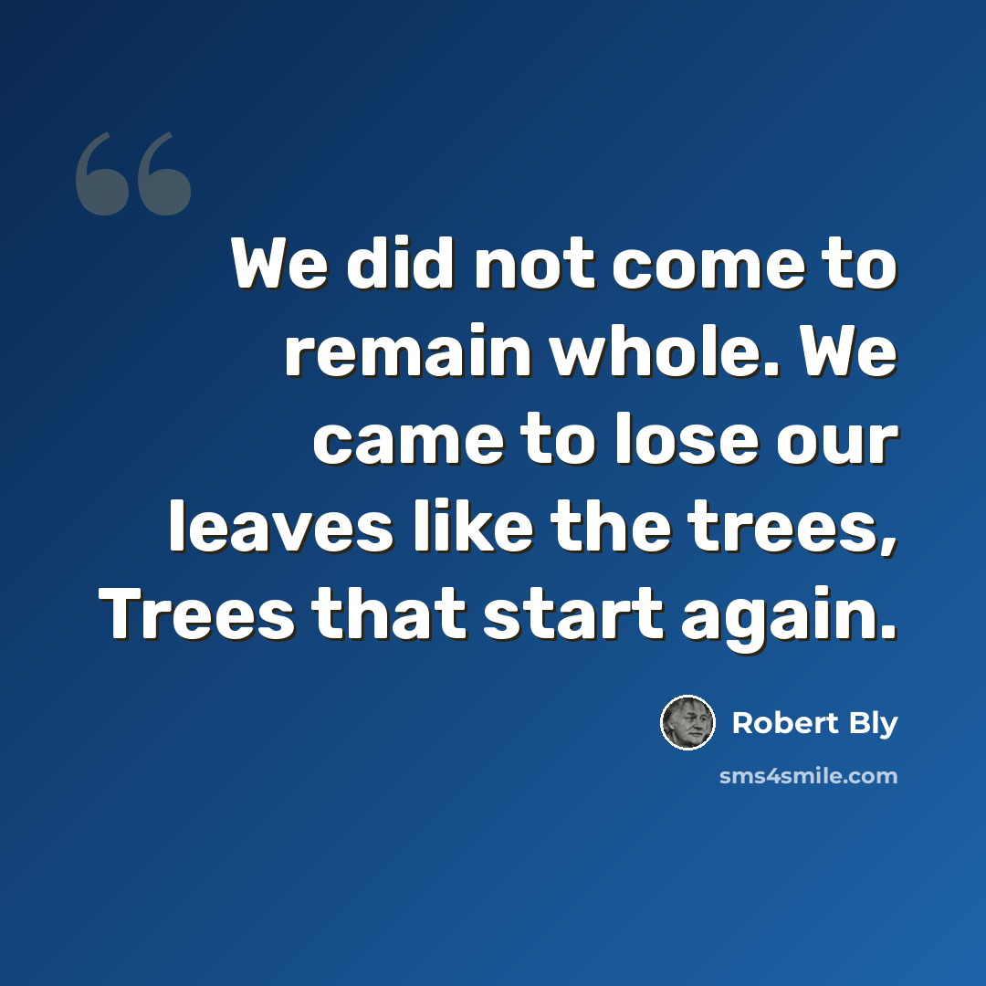 “We did not come to remain whole. We came to lose our leaves like the trees, Trees that start again.” quote by Robert Bly