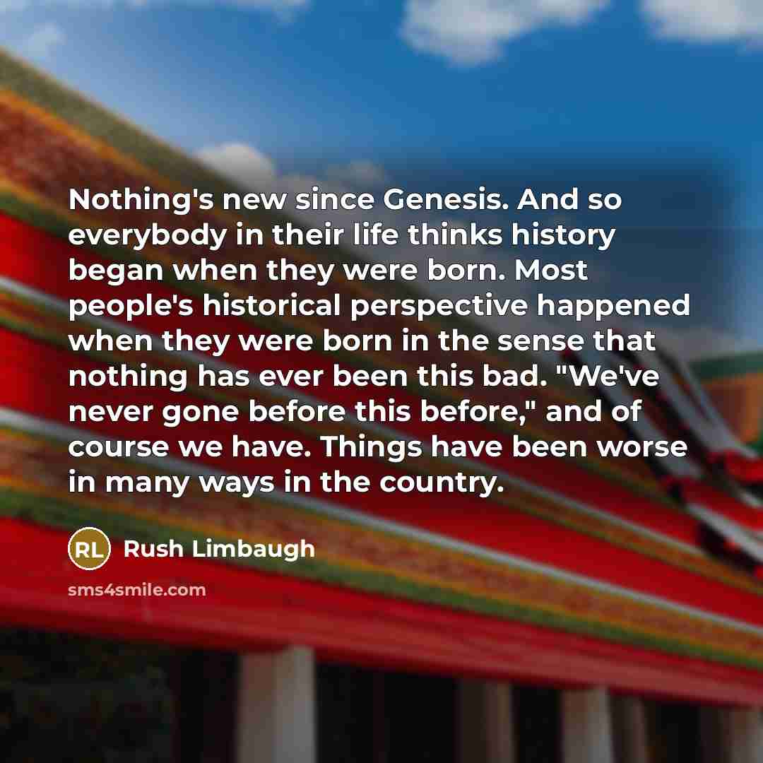 “Nothing's new since Genesis. And so everybody in their life thinks history began when they were born. Most people's historical perspective happened when they were born in the sense that nothing has ever been this bad. "We've never gone before this before," and of course we have. Things have been…” quote by Rush Limbaugh