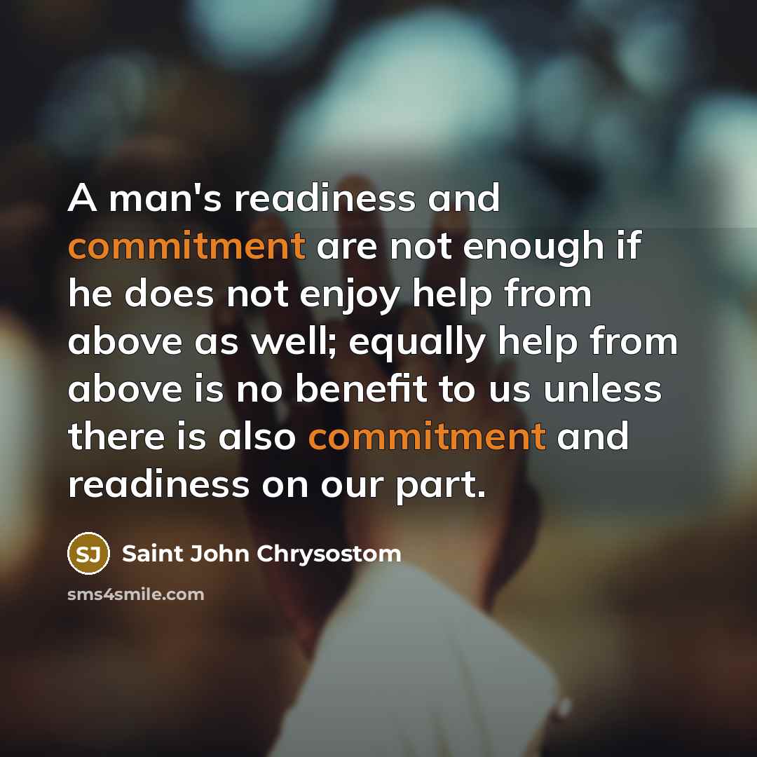 “A man's readiness and commitment are not enough if he does not enjoy help from above as well; equally help from above is no benefit to us unless there is also commitment and readiness on our part.” quote by Saint John Chrysostom