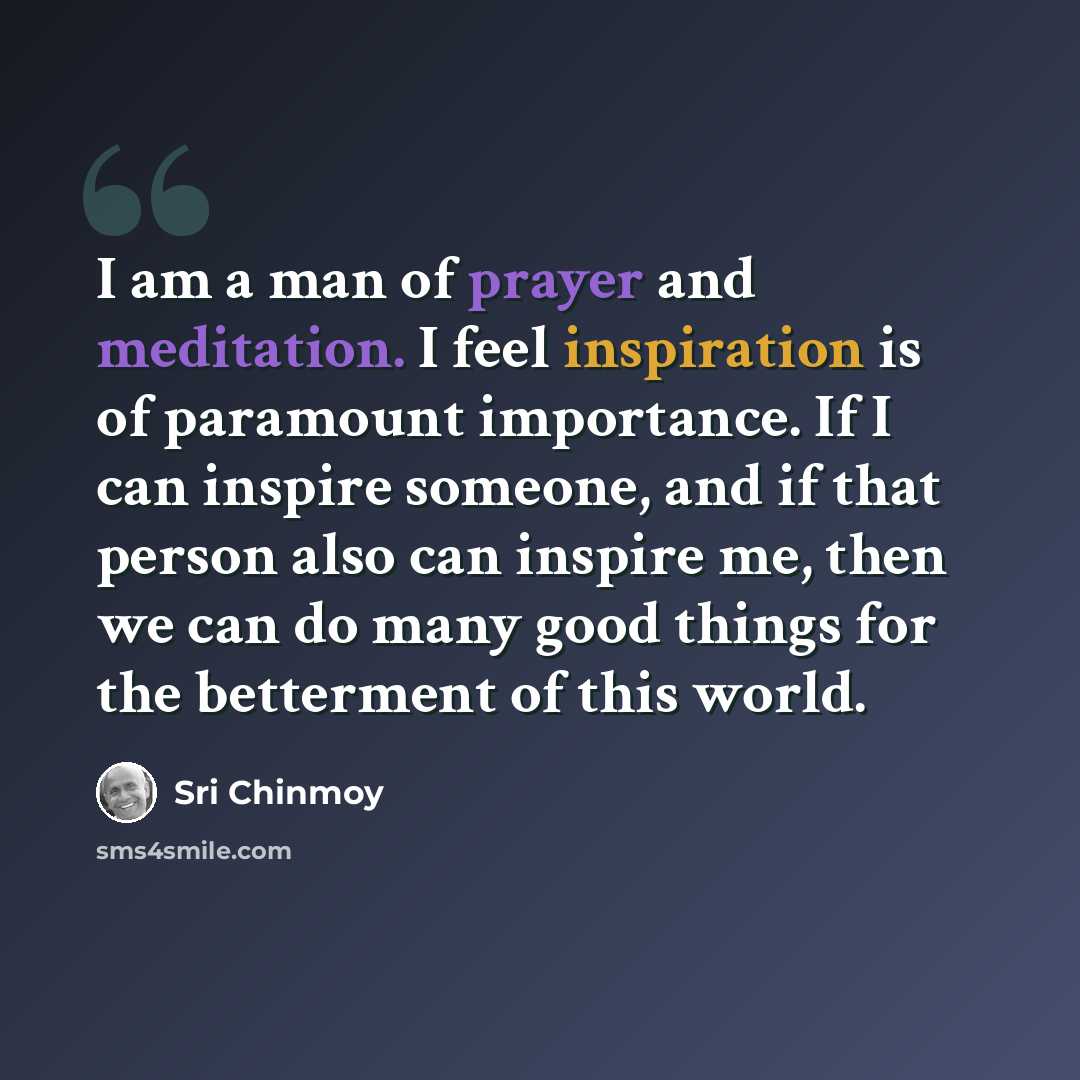 “I am a man of prayer and meditation. I feel inspiration is of paramount importance. If I can inspire someone, and if that person also can inspire me, then we can do many good things for the betterment of this world.” quote by Sri Chinmoy