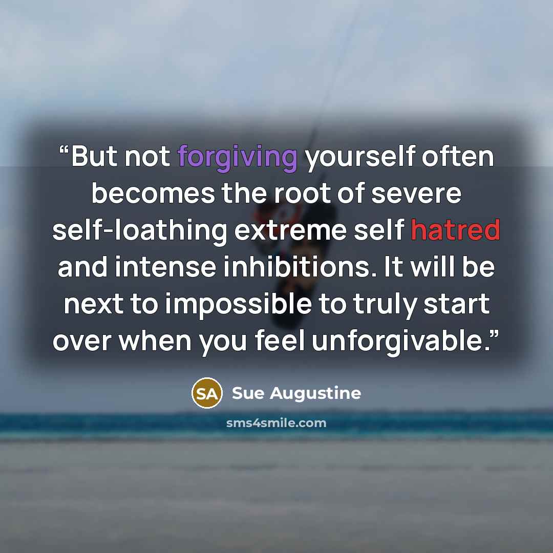 “But not forgiving yourself often becomes the root of severe self-loathing extreme self hatred and intense inhibitions. It will be next to impossible to truly start over when you feel unforgivable.” quote by Sue Augustine