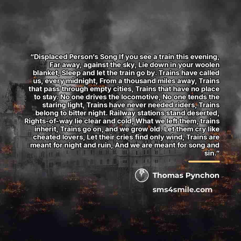 “Displaced Person’s Song If you see a train this evening, Far away, against the sky, Lie down in your woolen blanket, Sleep and let the train go by. Trains have called us, every midnight, From a thousand miles away, Trains that pass through empty cities, Trains that have no place to stay. No one…” quote by Thomas Pynchon