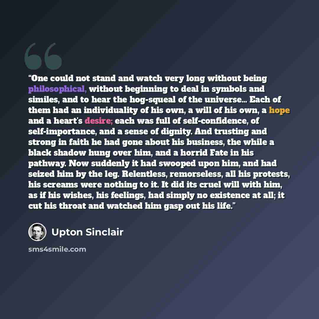 “One could not stand and watch very long without being philosophical, without beginning to deal in symbols and similes, and to hear the hog-squeal of the universe… Each of them had an individuality of his own, a will of his own, a hope and a heart's desire; each was full of self-confidence, of…” quote by Upton Sinclair