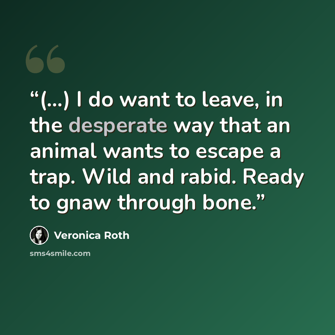 “(...) I do want to leave, in the desperate way that an animal wants to escape a trap. Wild and rabid. Ready to gnaw through bone.” quote by Veronica Roth