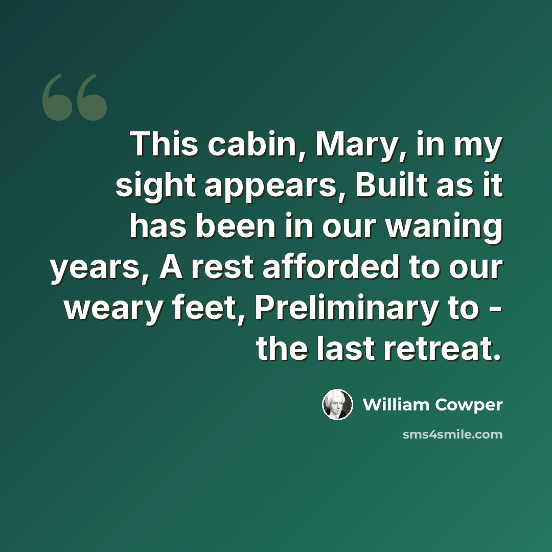 “This cabin, Mary, in my sight appears, Built as it has been in our waning years, A rest afforded to our weary feet, Preliminary to - the last retreat.” quote by William Cowper