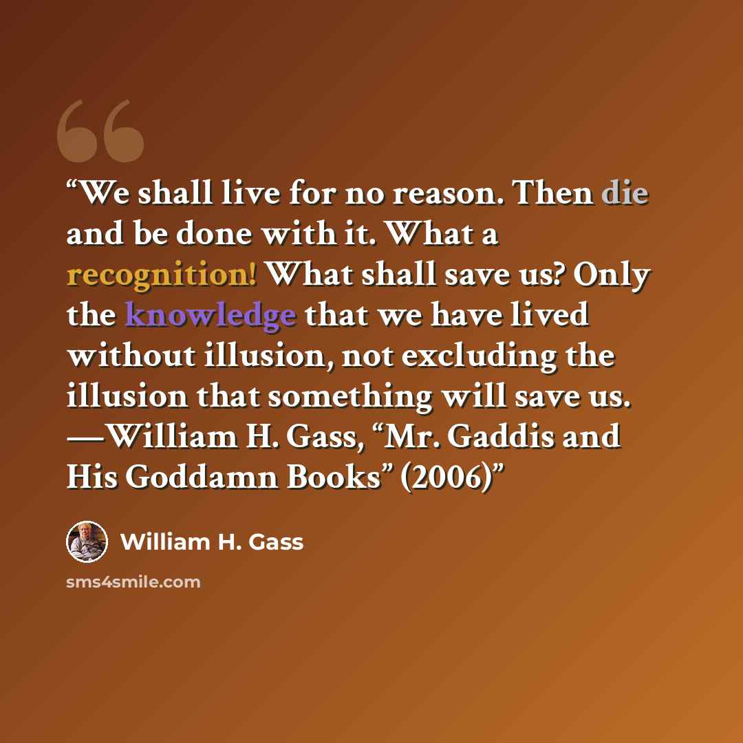 “We shall live for no reason. Then die and be done with it. What a recognition! What shall save us? Only the knowledge that we have lived without illusion, not excluding the illusion that something will save us. —William H. Gass, “Mr. Gaddis and His Goddamn Books” (2006)” quote by William H. Gass