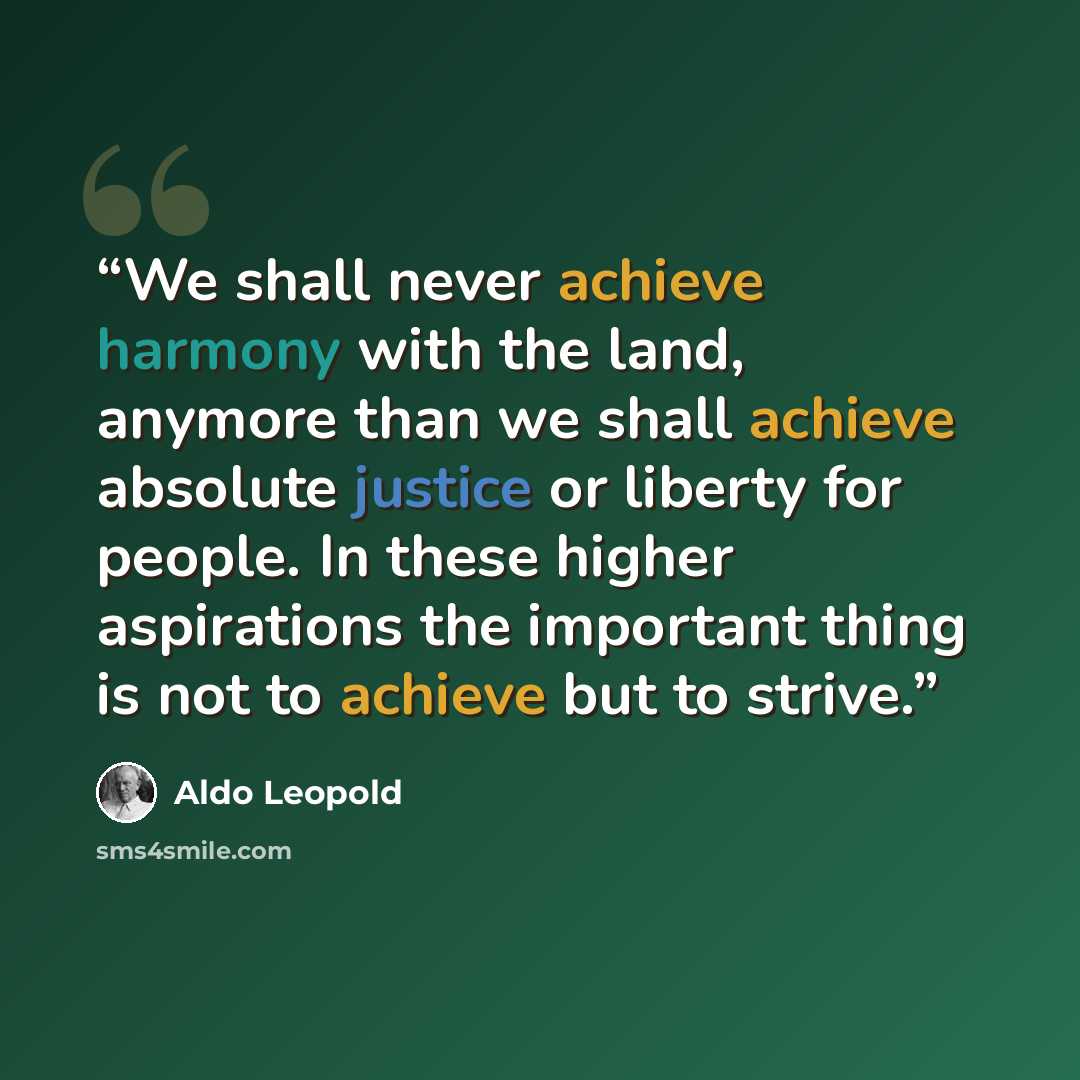 “We shall never achieve harmony with the land, anymore than we shall achieve absolute justice or liberty for people. In these higher aspirations the important thing is not to achieve but to strive.” quote by Aldo Leopold