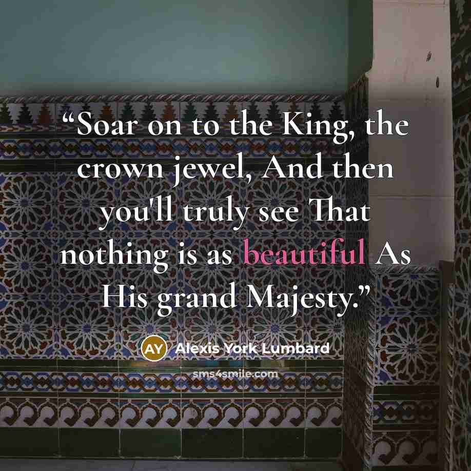 “Soar on to the King, the crown jewel, And then you'll truly see That nothing is as beautiful As His grand Majesty.” quote by Alexis York Lumbard