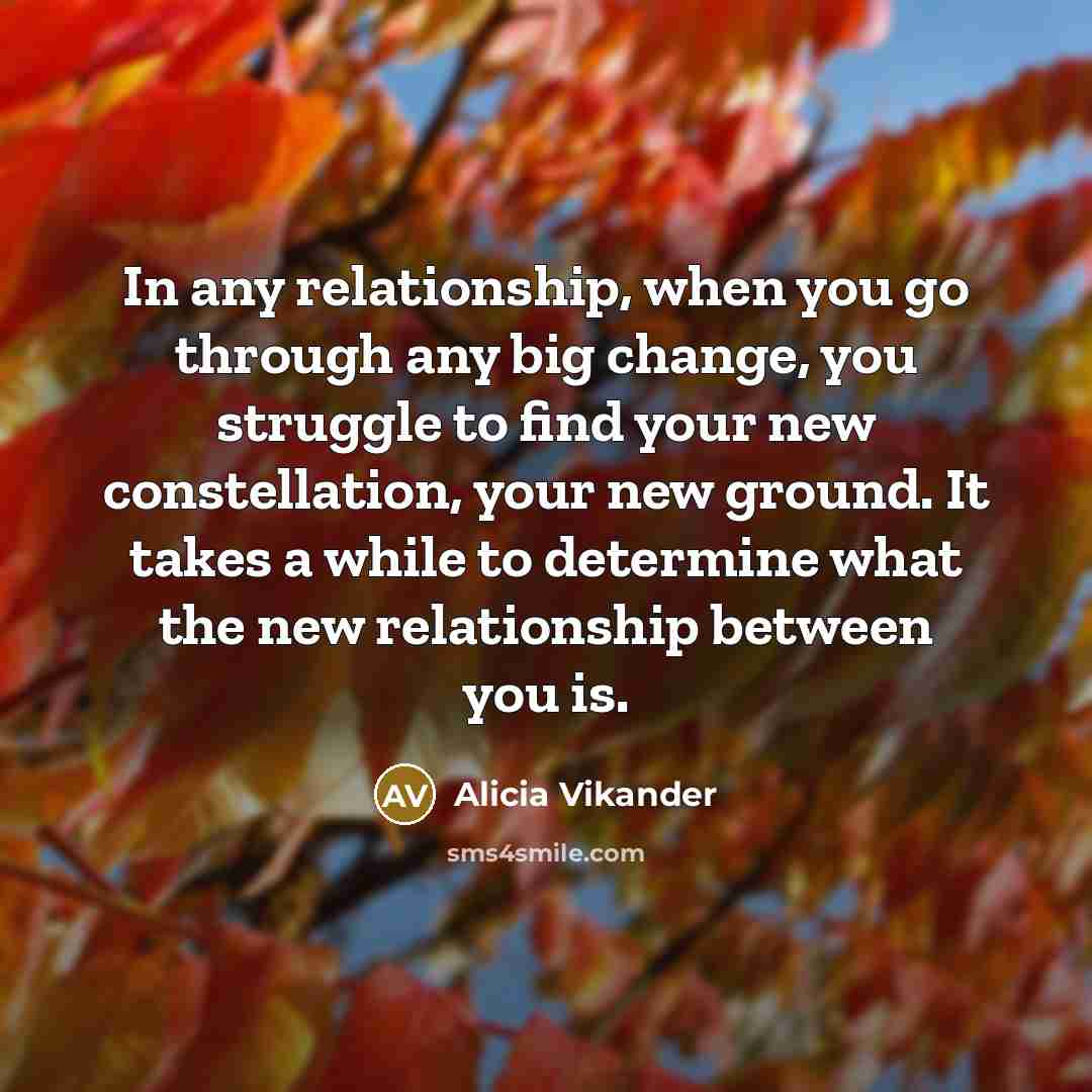 “In any relationship, when you go through any big change, you struggle to find your new constellation, your new ground. It takes a while to determine what the new relationship between you is.” quote by Alicia Vikander