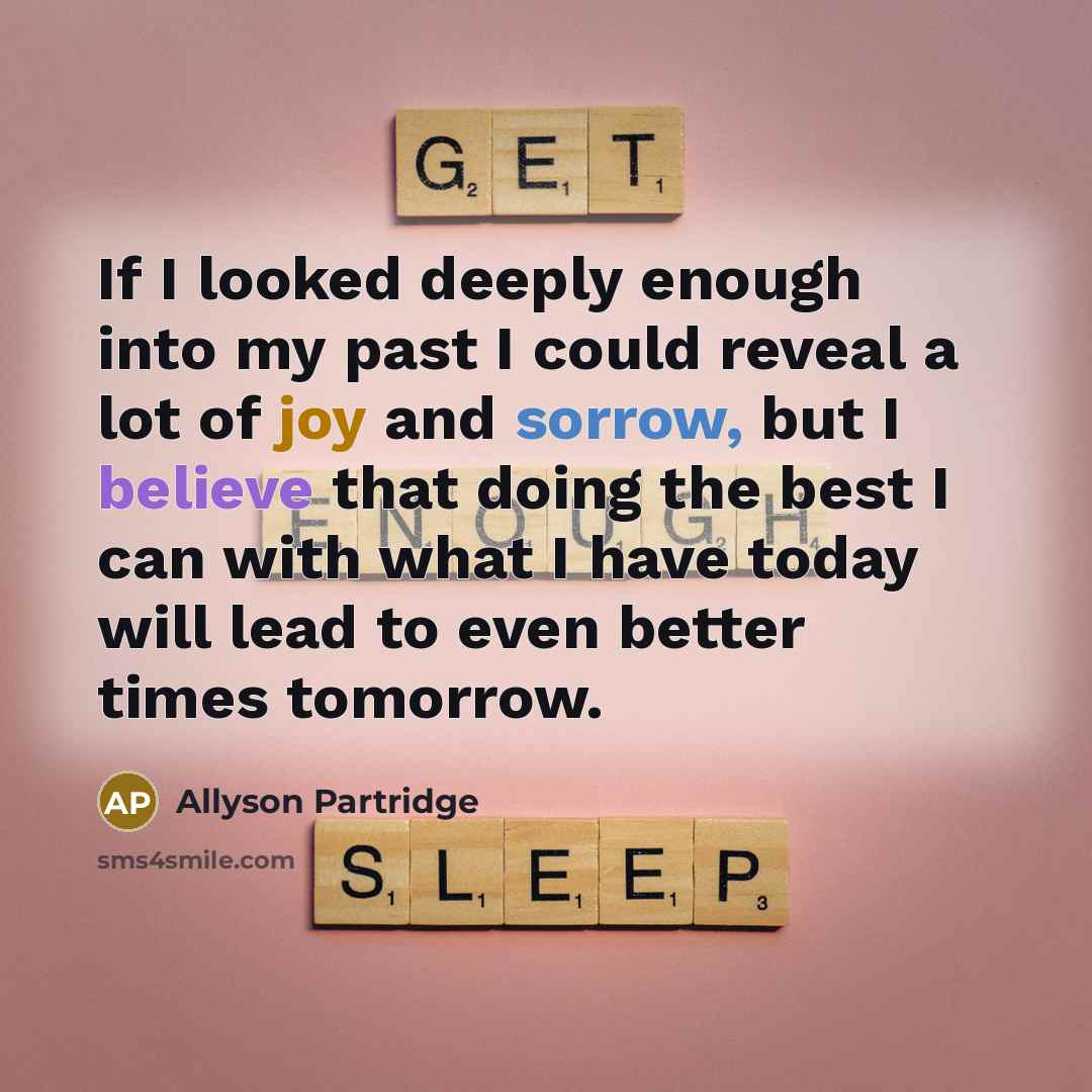 “If I looked deeply enough into my past I could reveal a lot of joy and sorrow, but I believe that doing the best I can with what I have today will lead to even better times tomorrow.” quote by Allyson Partridge