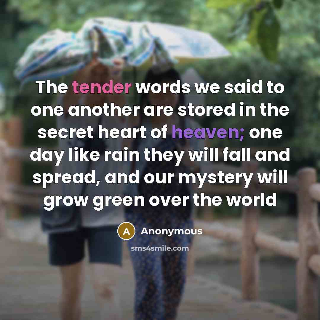 “The tender words we said to one another are stored in the secret heart of heaven; one day like rain they will fall and spread, and our mystery will grow green over the world” quote by Anonymous