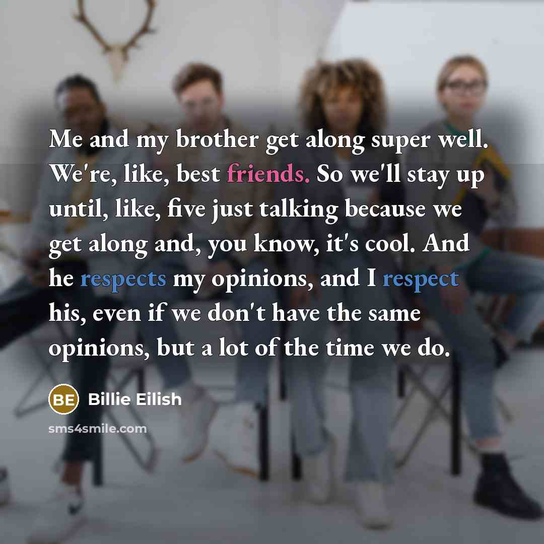 “Me and my brother get along super well. We're, like, best friends. So we'll stay up until, like, five just talking because we get along and, you know, it's cool. And he respects my opinions, and I respect his, even if we don't have the same opinions, but a lot of the time we do.” quote by Billie Eilish