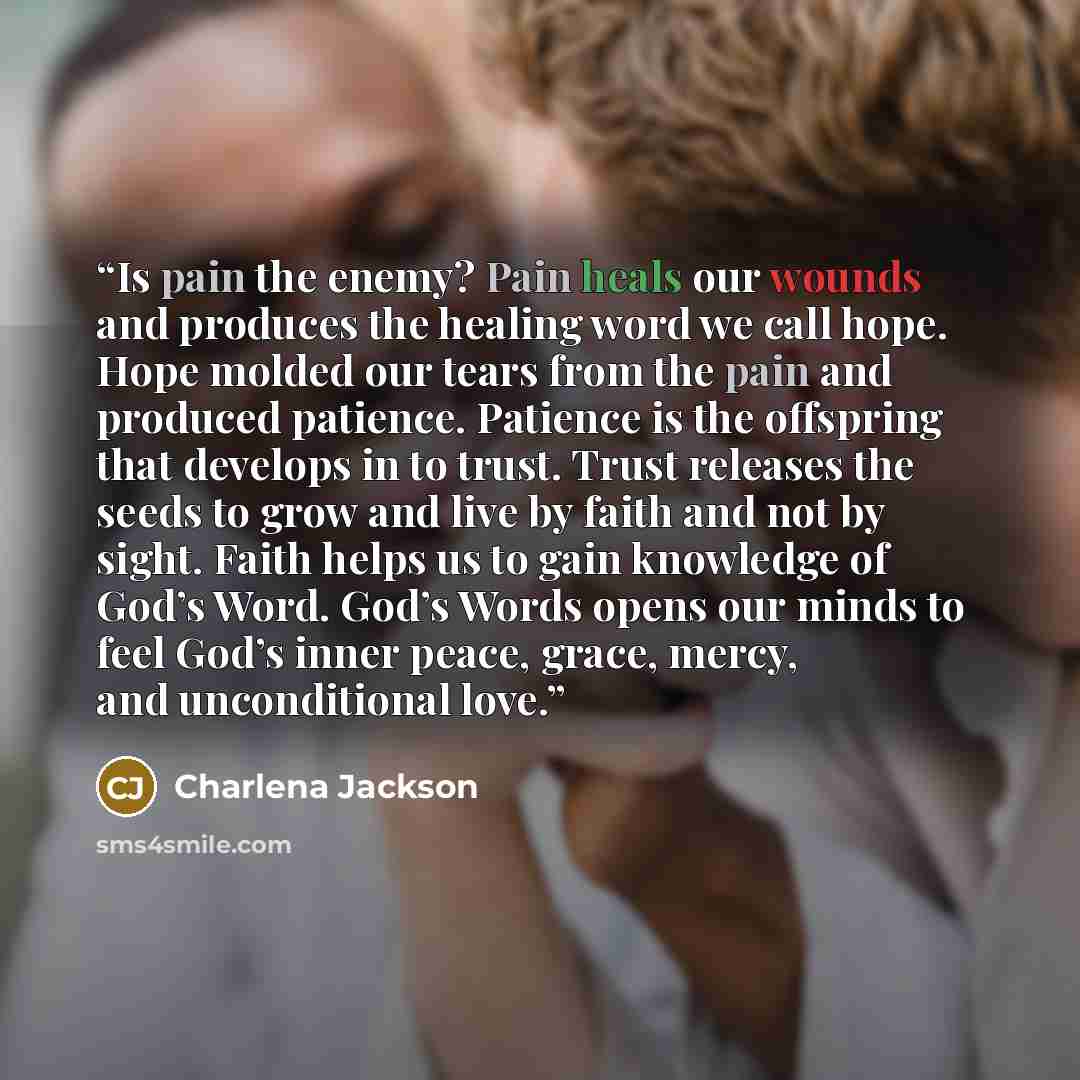 “Is pain the enemy? Pain heals our wounds and produces the healing word we call hope. Hope molded our tears from the pain and produced patience. Patience is the offspring that develops in to trust. Trust releases the seeds to grow and live by faith and not by sight. Faith helps us to gain knowledge…” quote by Charlena Jackson